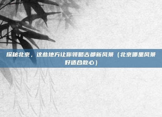 探秘北京,这些地方让你领略古都新风景(北京哪里风景好适合散心)