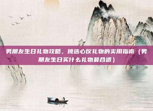 男朋友生日礼物攻略,挑选心仪礼物的实用指南(男朋友生日买什么礼物最合适)