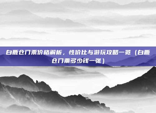 白鹿仓门票价格解析,性价比与游玩攻略一览(白鹿仓门票多少钱一张)