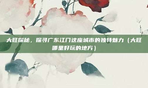 大旺探秘,探寻广东江门这座城市的独特魅力(大旺哪里好玩的地方)