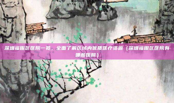 深圳福田区医院一览,全面了解区域内优质医疗资源(深圳福田区医院有哪些医院)