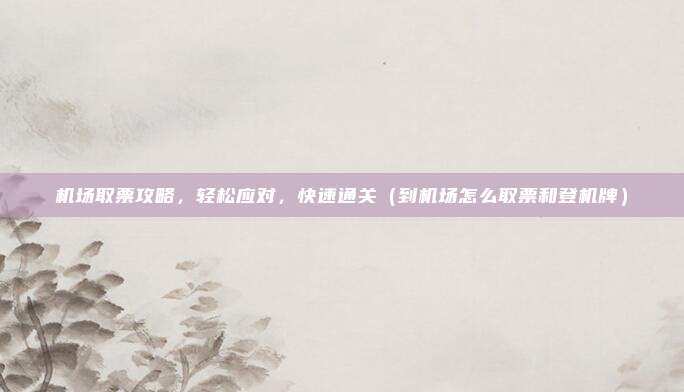 机场取票攻略,轻松应对,快速通关(到机场怎么取票和登机牌)