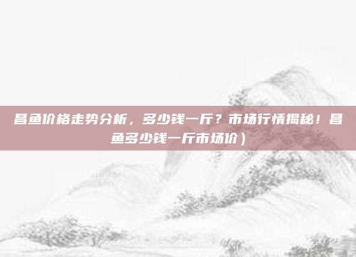 昌鱼价格走势分析，多少钱一斤？市场行情揭秘！昌鱼多少钱一斤市场价）