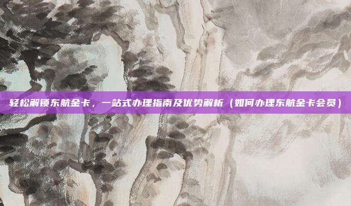 轻松解锁东航金卡,一站式办理指南及优势解析(如何办理东航金卡会员)