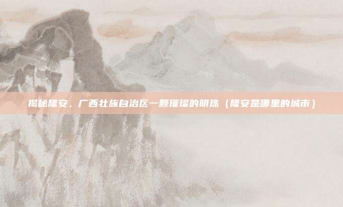 揭秘隆安,广西壮族自治区一颗璀璨的明珠(隆安是哪里的城市)
