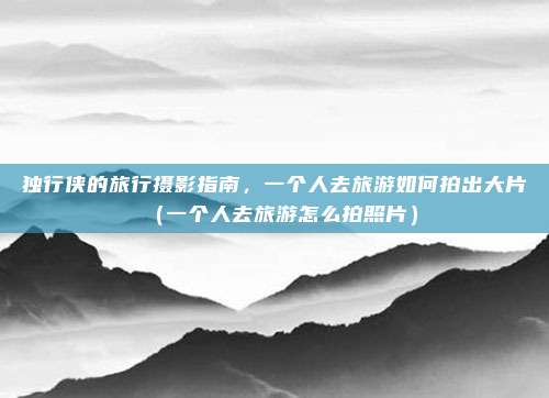 独行侠的旅行摄影指南,一个人去旅游如何拍出大片(一个人去旅游怎么拍照片)