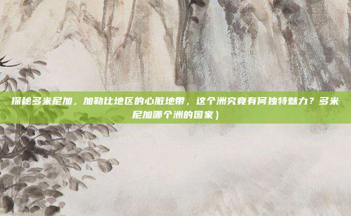 探秘多米尼加,加勒比地区的心脏地带,这个洲究竟有何独特魅力?多米尼加哪个洲的国家)