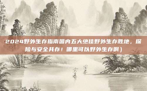 2024野外生存指南国内五大绝佳野外生存胜地,探险与安全共存!哪里可以野外生存啊)