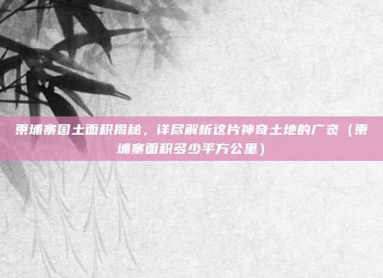 柬埔寨国土面积揭秘,详尽解析这片神奇土地的广袤(柬埔寨面积多少平方公里)