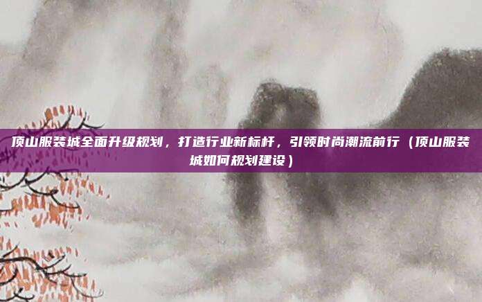 顶山服装城全面升级规划，打造行业新标杆，引领时尚潮流前行（顶山服装城如何规划建设）