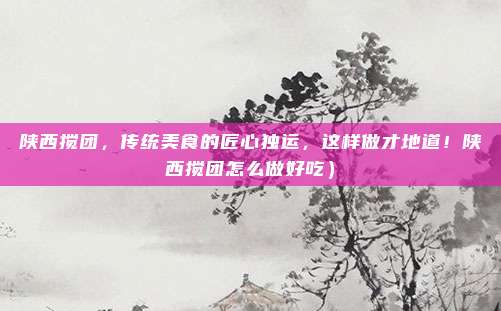 陕西搅团,传统美食的匠心独运,这样做才地道!陕西搅团怎么做好吃)