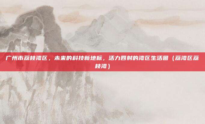 广州市荔枝湾区,未来的科技新地标,活力四射的湾区生活圈(荔湾区荔枝湾)