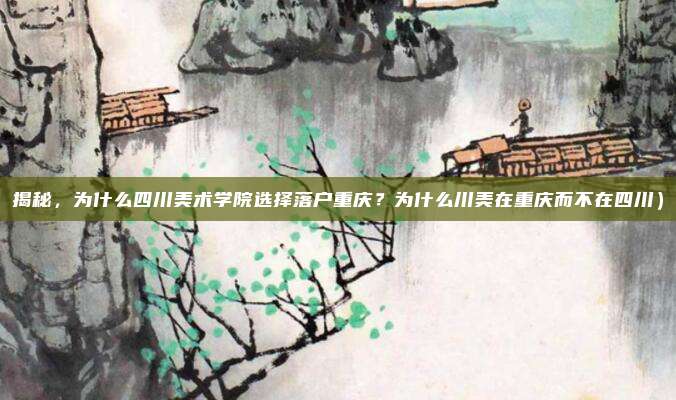 揭秘,为什么四川美术学院选择落户重庆?为什么川美在重庆而不在四川)