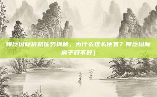 锋泛国际价格优势揭秘,为什么这么便宜?锋泛国际房子好不好)
