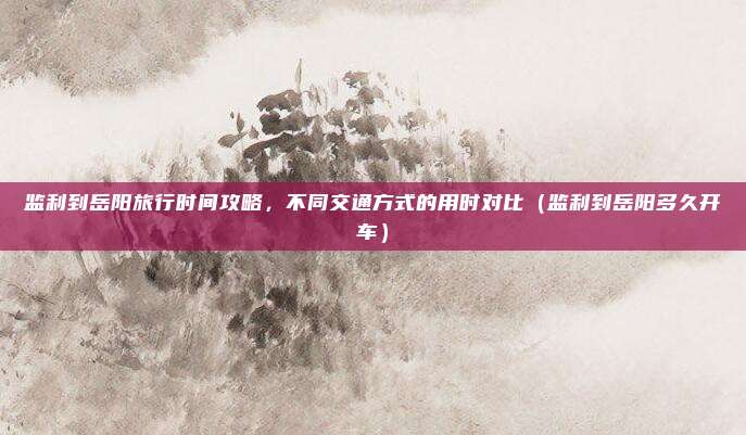 监利到岳阳旅行时间攻略,不同交通方式的用时对比(监利到岳阳多久开车)