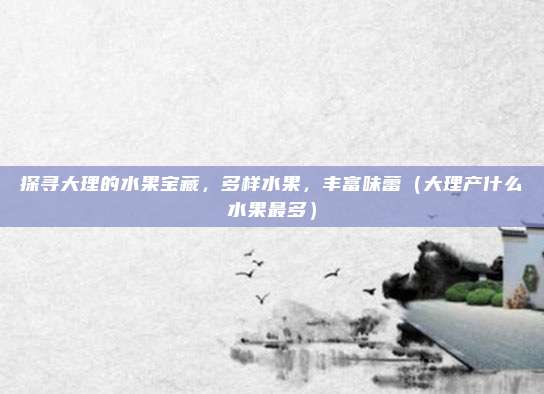 探寻大理的水果宝藏,多样水果,丰富味蕾(大理产什么水果最多)