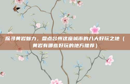 探寻黄岩魅力,盘点台州这座城市的八大好玩之地(黄岩有哪些好玩的地方推荐)
