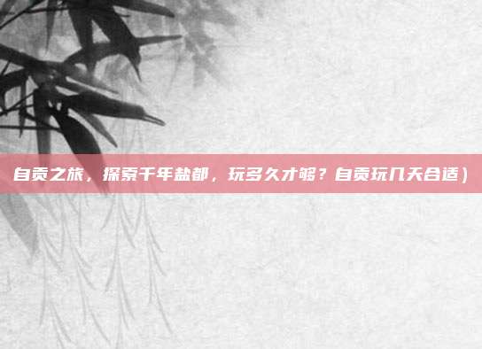 自贡之旅，探索千年盐都，玩多久才够？自贡玩几天合适）