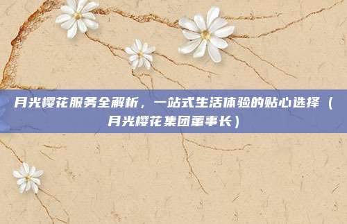 月光樱花服务全解析,一站式生活体验的贴心选择(月光樱花集团董事长)