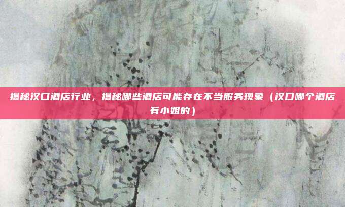 揭秘汉口酒店行业,揭秘哪些酒店可能存在不当服务现象(汉口哪个酒店有小姐的)