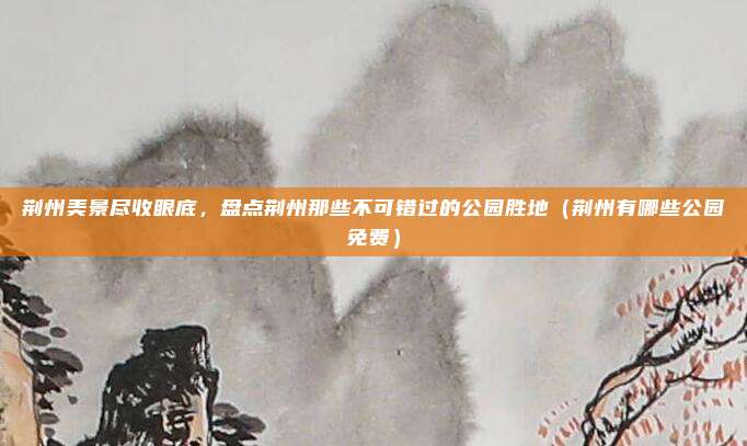 荆州美景尽收眼底，盘点荆州那些不可错过的公园胜地（荆州有哪些公园免费）