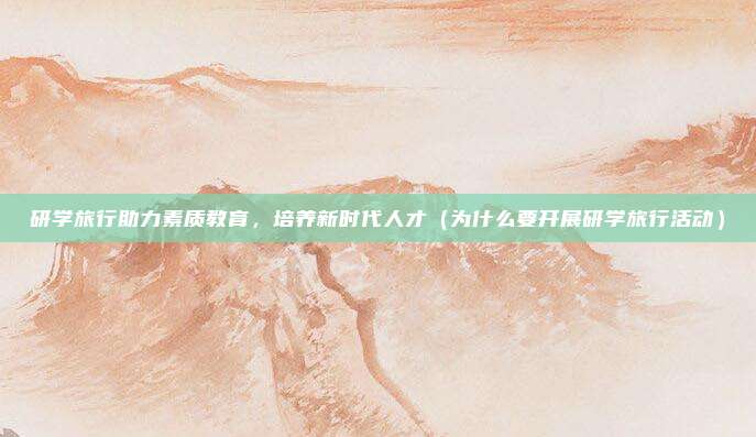 研学旅行助力素质教育，培养新时代人才（为什么要开展研学旅行活动）