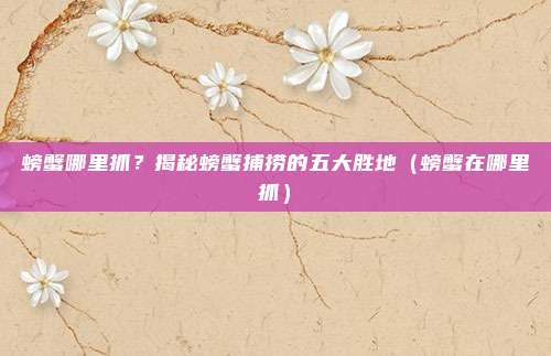 螃蟹哪里抓?揭秘螃蟹捕捞的五大胜地(螃蟹在哪里抓)