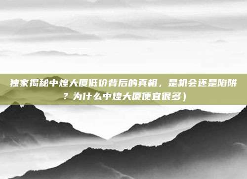 独家揭秘中煌大厦低价背后的真相，是机会还是陷阱？为什么中煌大厦便宜很多）