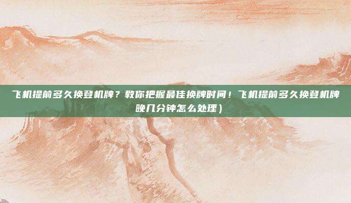 飞机提前多久换登机牌？教你把握最佳换牌时间！飞机提前多久换登机牌 晚几分钟怎么处理）