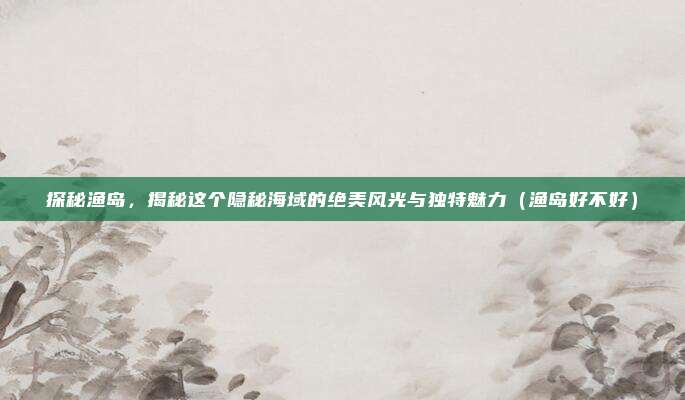 探秘渔岛,揭秘这个隐秘海域的绝美风光与独特魅力(渔岛好不好)