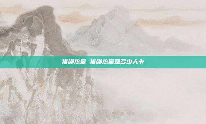 猪脚热量 猪脚热量是多少大卡