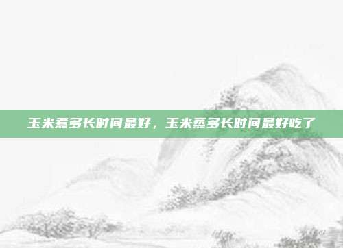 玉米煮多长时间最好，玉米蒸多长时间最好吃了