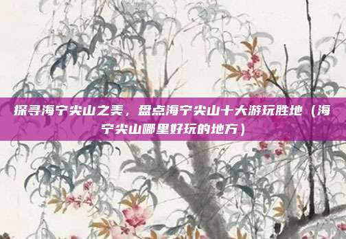 探寻海宁尖山之美,盘点海宁尖山十大游玩胜地(海宁尖山哪里好玩的地方)