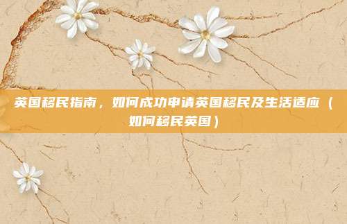 英国移民指南,如何成功申请英国移民及生活适应(如何移民英国)