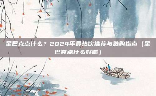 星巴克点什么?2024年最热饮推荐与选购指南(星巴克点什么好喝)