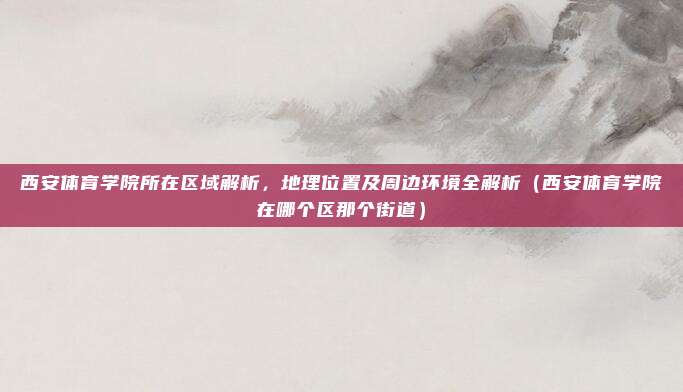 西安体育学院所在区域解析,地理位置及周边环境全解析(西安体育学院在哪个区那个街道)