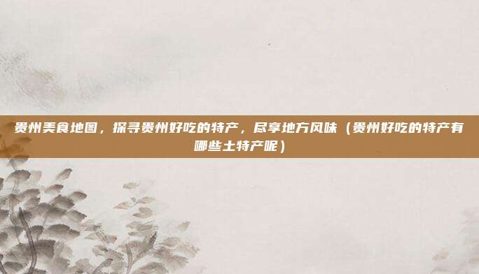 贵州美食地图,探寻贵州好吃的特产,尽享地方风味(贵州好吃的特产有哪些土特产呢)
