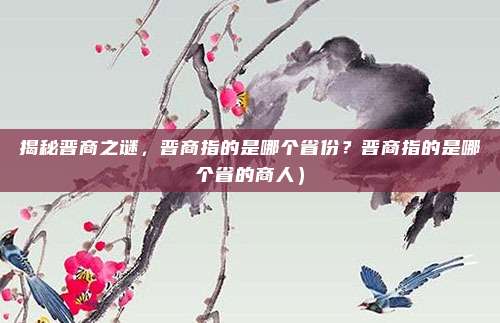 揭秘晋商之谜,晋商指的是哪个省份?晋商指的是哪个省的商人)