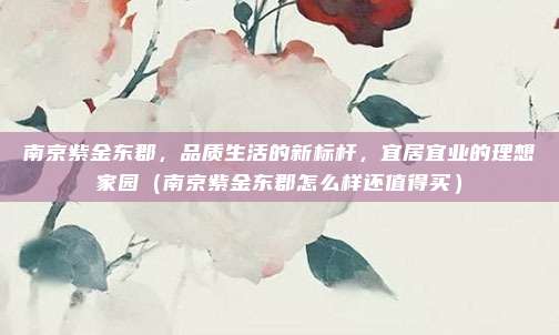 南京紫金东郡,品质生活的新标杆,宜居宜业的理想家园(南京紫金东郡怎么样还值得买)
