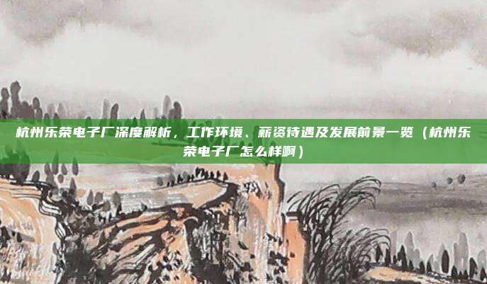 杭州乐荣电子厂深度解析,工作环境、薪资待遇及发展前景一览(杭州乐荣电子厂怎么样啊)