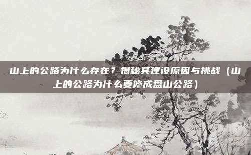 山上的公路为什么存在?揭秘其建设原因与挑战(山上的公路为什么要修成盘山公路)