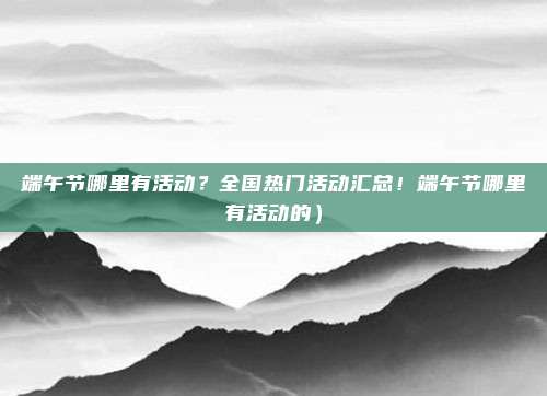 端午节哪里有活动?全国热门活动汇总!端午节哪里有活动的)