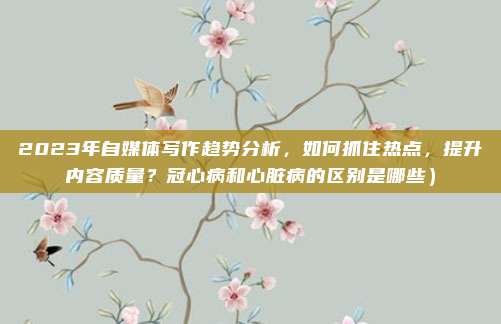 2023年自媒体写作趋势分析,如何抓住热点,提升内容质量?冠心病和心脏病的区别是哪些)