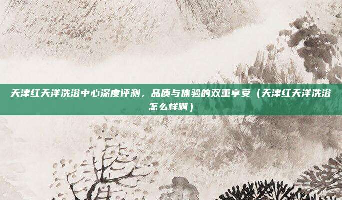 天津红天洋洗浴中心深度评测，品质与体验的双重享受（天津红天洋洗浴怎么样啊）