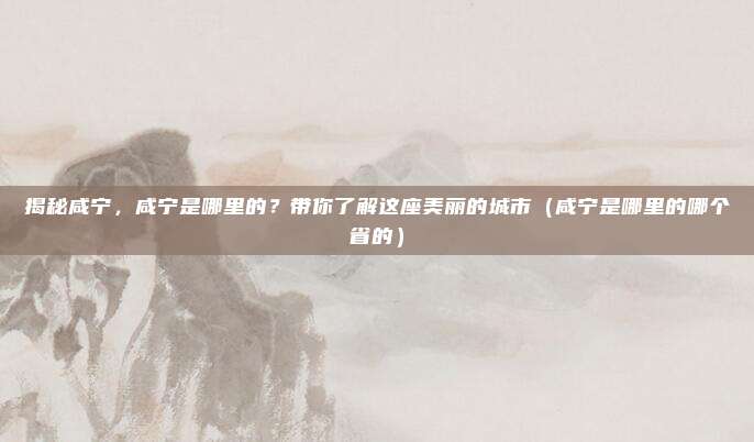 揭秘咸宁，咸宁是哪里的？带你了解这座美丽的城市（咸宁是哪里的哪个省的）