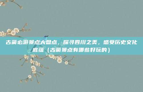 古蔺必游景点大盘点,探寻四川之美,感受历史文化底蕴(古蔺景点有哪些好玩的)