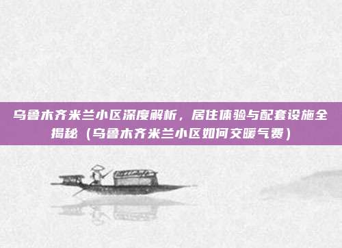 乌鲁木齐米兰小区深度解析,居住体验与配套设施全揭秘(乌鲁木齐米兰小区如何交暖气费)