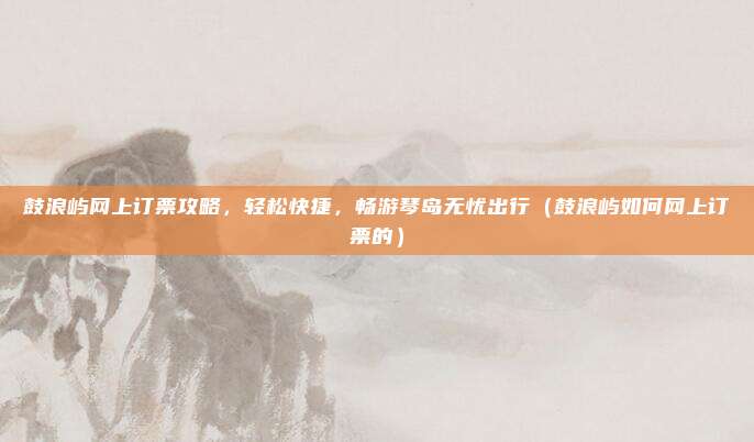 鼓浪屿网上订票攻略，轻松快捷，畅游琴岛无忧出行（鼓浪屿如何网上订票的）