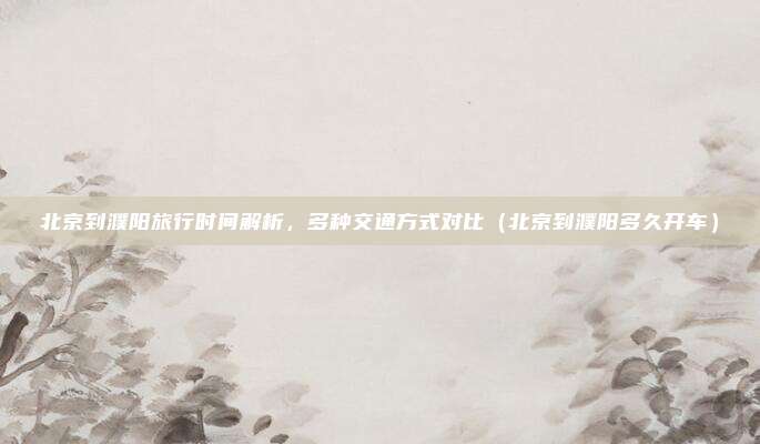 北京到濮阳旅行时间解析，多种交通方式对比（北京到濮阳多久开车）