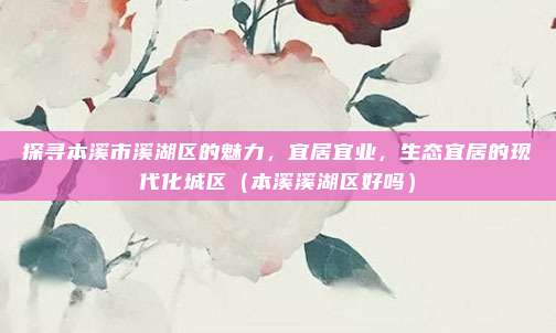 探寻本溪市溪湖区的魅力,宜居宜业,生态宜居的现代化城区(本溪溪湖区好吗)